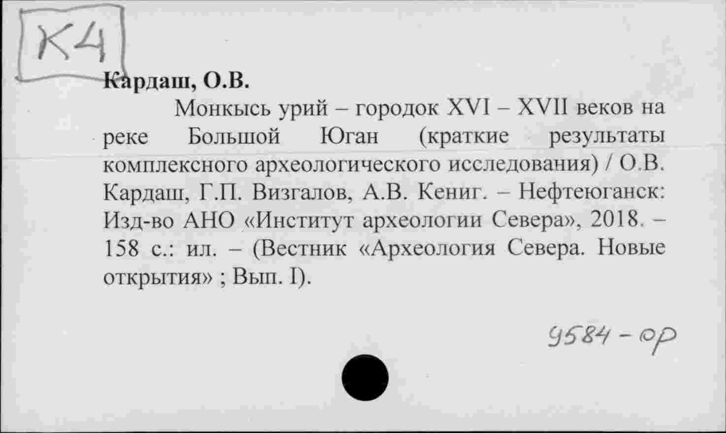 ﻿КА
рдаш, О.В.
Монкысь урий - городок XVI - XVII веков на
реке Большой Юган (краткие результаты комплексного археологического исследования) / О.В. Кардаш, Г.П. Визгалов, А.В. Кениг. - Нефтеюганск: Изд-во АНО «Институт археологии Севера», 2018. -158 с.: ил. - (Вестник «Археология Севера. Новые открытия» ; Вып. I).
96ZA - op